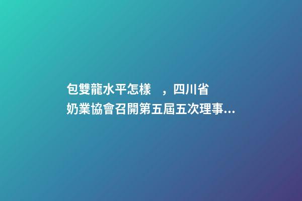 包雙龍水平怎樣，四川省奶業協會召開第五屆五次理事會會議-第1張-觀點-玄機派